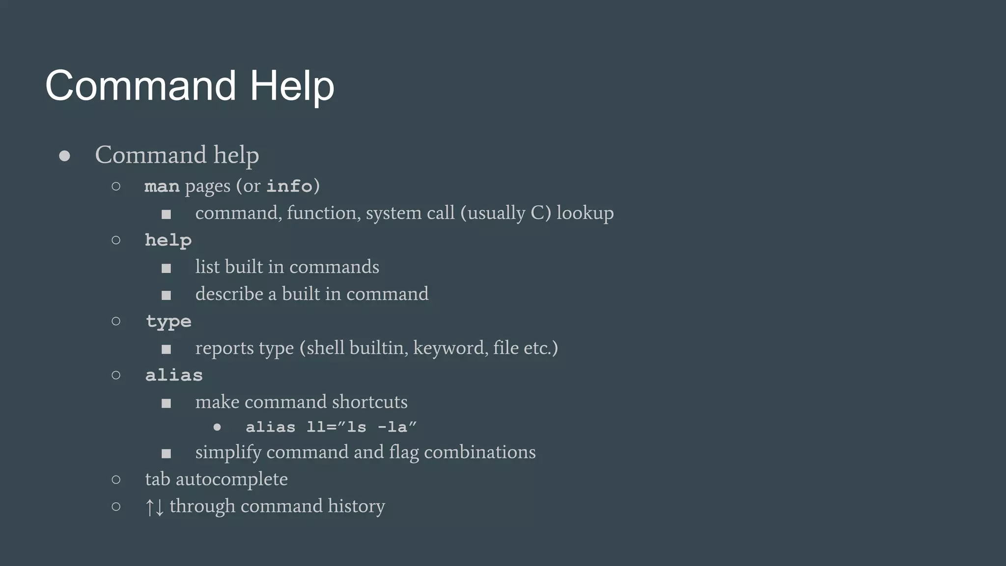 Command Help
● Command help
○ man pages (or info)
■ command, function, system call (usually C) lookup
○ help
■ list built in commands
■ describe a built in command
○ type
■ reports type (shell builtin, keyword, file etc.)
○ alias
■ make command shortcuts
● alias ll=”ls -la”
■ simplify command and flag combinations
○ tab autocomplete
○ ↑↓ through command history
 
