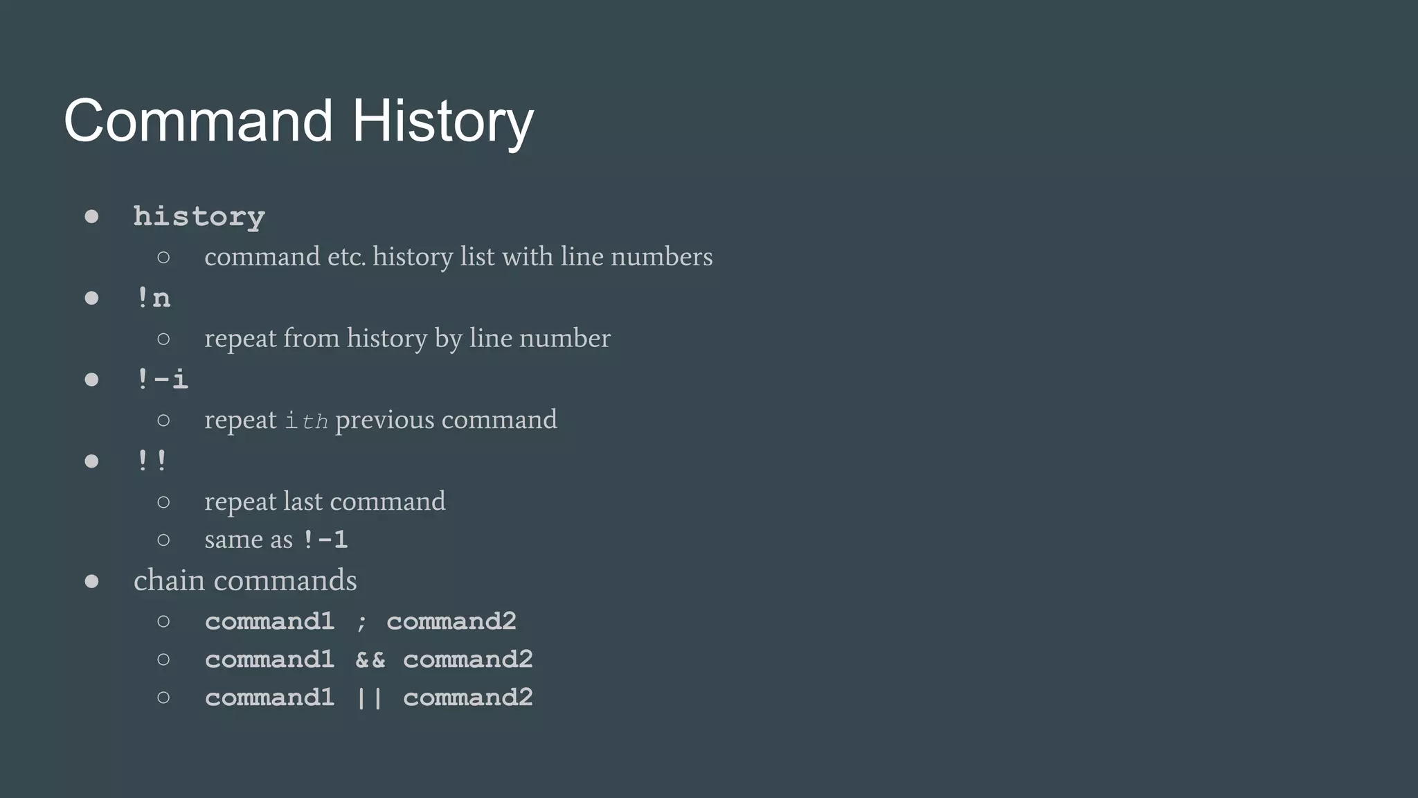 Command History
● history
○ command etc. history list with line numbers
● !n
○ repeat from history by line number
● !-i
○ repeat ith previous command
● !!
○ repeat last command
○ same as !-1
● chain commands
○ command1 ; command2
○ command1 && command2
○ command1 || command2
 