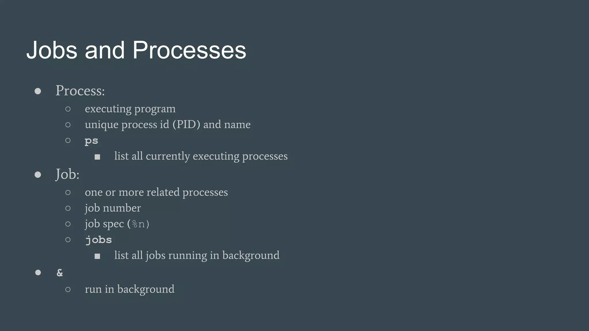Jobs and Processes
● Process:
○ executing program
○ unique process id (PID) and name
○ ps
■ list all currently executing processes
● Job:
○ one or more related processes
○ job number
○ job spec (%n)
○ jobs
■ list all jobs running in background
● &
○ run in background
 