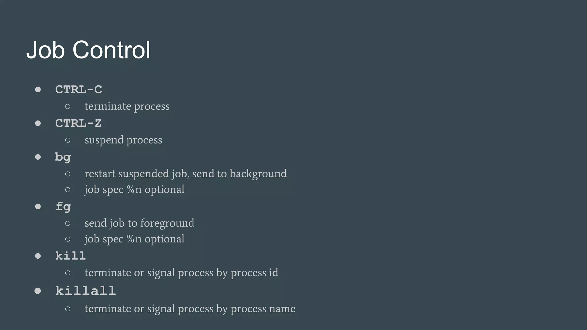 Job Control
● CTRL-C
○ terminate process
● CTRL-Z
○ suspend process
● bg
○ restart suspended job, send to background
○ job spec %n optional
● fg
○ send job to foreground
○ job spec %n optional
● kill
○ terminate or signal process by process id
● killall
○ terminate or signal process by process name
 