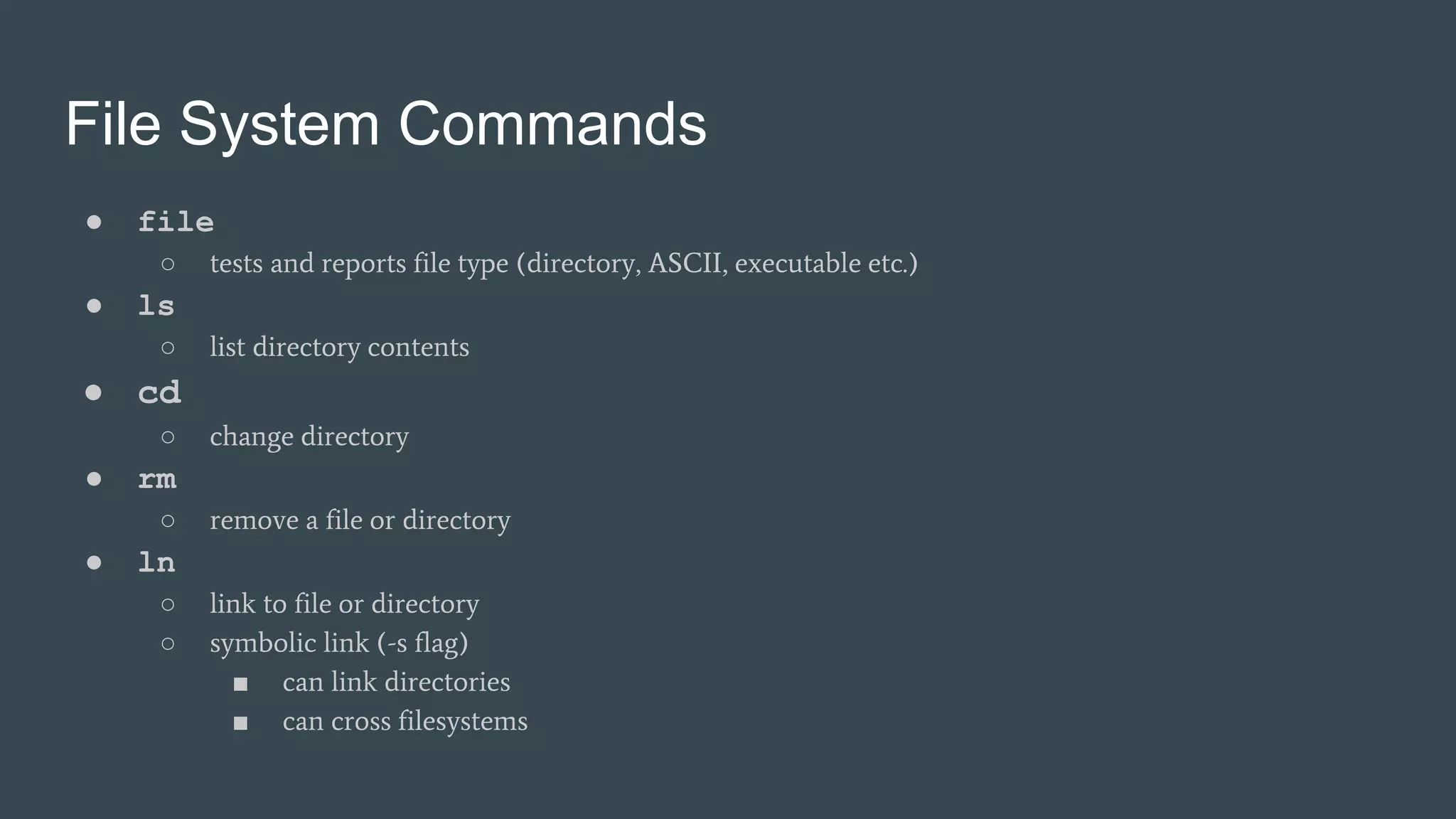 File System Commands
● file
○ tests and reports file type (directory, ASCII, executable etc.)
● ls
○ list directory contents
● cd
○ change directory
● rm
○ remove a file or directory
● ln
○ link to file or directory
○ symbolic link (-s flag)
■ can link directories
■ can cross filesystems
 
