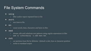 File System Commands
● uniq
○ filter and/or report repeated lines in file
● sort
○ sort lines in file
● wc
○ count words, lines, characters and bytes in files
● sed
○ stream, edit and substitute text patterns using regular expressions in files
○ sed -e 's/foo/bar/g' -i.sed test.txt
● cut
○ cut portions from file by delimiter (default is tab), byte or character position
○ writes to standard output
 