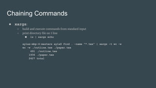 Chaining Commands
● xargs:
○ build and execute commands from standard input
○ print directory file on 1 line
■ ls | xargs echo
aylas-mbp-4:masters ayla$ find . -name "*.tex" | xargs -t wc -w
wc -w ./outline.tex ./paper.tex
491 ./outline.tex
1936 ./paper.tex
2427 total
 