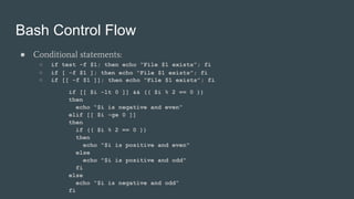 Bash Control Flow
● Conditional statements:
○ if test -f $1; then echo “File $1 exists”; fi
○ if [ -f $1 ]; then echo “File $1 exists”; fi
○ if [[ -f $1 ]]; then echo “File $1 exists”; fi
if [[ $i -lt 0 ]] && (( $i % 2 == 0 ))
then
echo “$i is negative and even”
elif [[ $i -ge 0 ]]
then
if (( $i % 2 == 0 ))
then
echo "$i is positive and even"
else
echo "$i is positive and odd"
fi
else
echo “$i is negative and odd”
fi
 