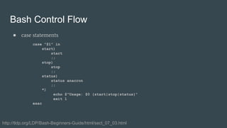 Bash Control Flow
● case statements
case "$1" in
start)
start
;;
stop)
stop
;;
status)
status anacron
;;
*)
echo $"Usage: $0 {start|stop|status}"
exit 1
esac
http://tldp.org/LDP/Bash-Beginners-Guide/html/sect_07_03.html
 