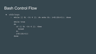 Bash Control Flow
● while loops:
○ while [[ $i -lt 4 ]]; do echo $i; i=$(($i+1)); done
while true
do
if [[ $i -lt 4 ]]; then
break
fi
i=$(($i+1))
done
 
