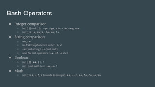 Bash Operators
● Integer comparison
○ in [[ ]] and [ ]: -gt, -ge, -lt, -le, -eq, -ne
○ in (( )): <, <=, >, >=, ==, !=
● String comparison
○ ==, !=
○ in ASCII alphabetical order: >, <
○ -z (null string), -n (not null)
○ also file test operators (-e, -f, -d etc.)
● Boolean
○ in [[ ]]: &&, ||, !
○ in [ ] and with test: -a, -o, !
● Math
○ in (( )): +, -, *, / (rounds to integer), ++, --, %, +=, *=, /=, -=, %=
 