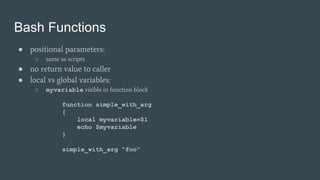 Bash Functions
● positional parameters:
○ same as scripts
● no return value to caller
● local vs global variables:
○ myvariable visible in function block
function simple_with_arg
{
local myvariable=$1
echo $myvariable
}
simple_with_arg "foo"
 