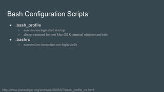 Bash Configuration Scripts
● .bash_profile
○ executed on login shell startup
○ always executed for new Mac OS X terminal windows and tabs
● .bashrc
○ executed on interactive non-login shells
http://www.joshstaiger.org/archives/2005/07/bash_profile_vs.html
 