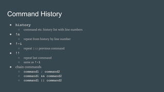 Command History
● history
○ command etc. history list with line numbers
● !n
○ repeat from history by line number
● !-i
○ repeat ith previous command
● !!
○ repeat last command
○ same as !-1
● chain commands
○ command1 ; command2
○ command1 && command2
○ command1 || command2
 