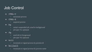 Job Control
● CTRL-C
○ terminate process
● CTRL-Z
○ suspend process
● bg
○ restart suspended job, send to background
○ job spec %n optional
● fg
○ send job to foreground
○ job spec %n optional
● kill
○ terminate or signal process by process id
● killall
○ terminate or signal process by process name
 