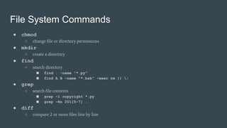File System Commands
● chmod
○ change file or directory permissions
● mkdir
○ create a directory
● find
○ search directory
■ find . -name “*.py”
■ find A B -name “*.bak” -exec rm {} ;
● grep
○ search file contents
■ grep -i copyright *.py
■ grep -Rn 201[5-7] .
● diff
○ compare 2 or more files line by line
 