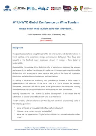 6th
UNWTO Global Conference on Wine Tourism
What's next? Wine tourism pairs with Innovation…
19-21 September 2022 - Alba (Piemonte), Italy
Programme
(as of 18/09/22)
Background
The past two years have brought major shifts for wine tourism, with transformations in
travel logistics, wine experience design and consumer behaviour. They have also
brought to the forefront many challenges already in motion – from digital to
sustainability.
Sustainability increasingly drives both the offer of experiences designed by wineries
and vineyards, as well as the attitudes of travellers and their purchasing decisions while
digitalization and e-commerce have become key tools at the hand of producers,
distributors and wine tourism businesses and destinations.
Innovating in experiences, marketing and partnerships creates a wide range of
opportunities for all members of the value chain at a critical moment for travelers,
companies, authorities and locals when active participation and conscious thinking
should enhance the value of wine tourism destinations and their environment.
Working towards this will be the key to the development of the sector and the
satisfaction of people who will travel with wine as a motivation.
The 6th
UNWTO Global Conference on Wine Tourism will focus on answering some of
the following questions:
 What is the role of innovation in the future of wine tourism?
 How can wine tourism be more sustainable?
 What are the opportunities of digital and social to enhance the wine tourism value
chain?
World Tourism Organization (UNWTO) - A Specialized Agency of the United Nations
Poeta Joan Maragall 42, 28020 Madrid, Spain. Tel: (34) 91 567 81 00 / Fax: (34) 91 571 37 33 – info@unwto.org / unwto.org
 