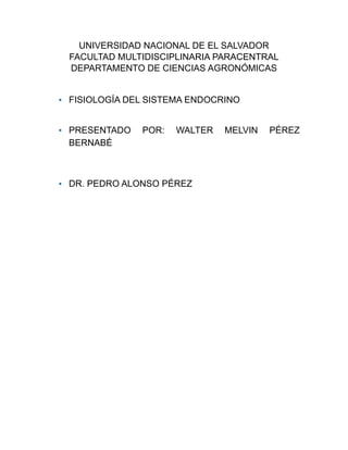 UNIVERSIDAD NACIONAL DE EL SALVADOR
FACULTAD MULTIDISCIPLINARIA PARACENTRAL
DEPARTAMENTO DE CIENCIAS AGRONÓMICAS
• FISIOLOGÍA DEL SISTEMA ENDOCRINO
• PRESENTADO POR: WALTER MELVIN PÉREZ
BERNABÉ
• DR. PEDRO ALONSO PÉREZ
 