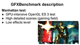 GFXBenchmark description
Manhattan test:
● GPU-intensive OpenGL ES 3 test
● High detailed scenes (gaming field)
● Low effe...