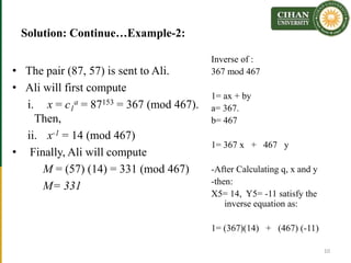 Solution: Continue…Example-2:
• The pair (87, 57) is sent to Ali.
• Ali will first compute
i. x = c1
a = 87153 = 367 (mod 467).
Then,
ii. x-1 = 14 (mod 467)
• Finally, Ali will compute
M = (57) (14) = 331 (mod 467)
M= 331
10
Inverse of :
367 mod 467
1= ax + by
a= 367.
b= 467
1= 367 x + 467 y
-After Calculating q, x and y
-then:
X5= 14, Y5= -11 satisfy the
inverse equation as:
1= (367)(14) + (467) (-11)
 