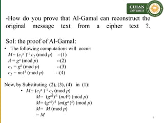 -How do you prove that Al-Gamal can reconstruct the
original message text from a cipher text ?.
Sol: the proof of Al-Gamal:
• The following computations will occur:
M= (c1
a )-1 c2 (mod p) --(1)
A = ga (mod p) --(2)
c1 = gk (mod p) --(3)
c2 = mAk (mod p) --(4)
Now, by Substituting (2), (3), (4) in (1):
• M= (c1
a )-1 c2 (mod p)
M= (gak)-1 (mAk) (mod p)
M= (gak)-1 (m(ga )k) (mod p)
M= M (mod p)
= M 6
 