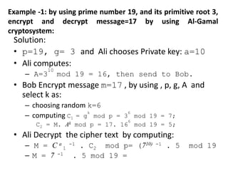 Example -1: by using prime number 19, and its primitive root 3,
encrypt and decrypt message=17 by using Al-Gamal
cryptosystem:
Solution:
• p=19, g= 3 and Ali chooses Private key: a=10
• Ali computes:
– A=3
10
mod 19 = 16, then send to Bob.
• Bob Encrypt message m=17 , by using , p, g, A and
select k as:
– choosing random k=6
– computing C1 = g
k
mod p = 3
6
mod 19 = 7;
C2 = M. Ak mod p = 17. 16
6
mod 19 = 5;
• Ali Decrypt the cipher text by computing:
– M = C a
1
-1 . C2 mod p= (710) -1 . 5 mod 19
– M = 7 -1 . 5 mod 19 =
 