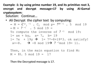 Example -1: by using prime number 19, and its primitive root 3,
encrypt and decrypt message=17 by using Al-Gamal
cryptosystem:
Solution: Continue…
• Ali Decrypt the cipher text by computing:
– M = C a
1
-1 . C2 mod p= 710 -1 . 5 mod 19
– M = 7 -1 . 5 mod 19 =
To compute the inverse of 7 -1 mod 19:
1= ax + by, a= 7, b= 19
1= 7x + 19y  1= 7*-8+19*3. ok satisfy!
x=-8.  -8 mod 19 7 -1mod 19= 11.
Then, in the main equation to find M:
M = 11. 5 mod 19 = 17
Then the Decrypted message is 17.
 
