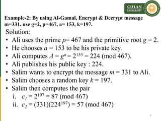 Example-2: By using Al-Gamal, Encrypt & Decrypt message
m=331. use g=2, p=467, a= 153, k=197.
Solution:
• Ali uses the prime p= 467 and the primitive root g = 2.
• He chooses a = 153 to be his private key.
• Ali computes A = ga = 2153 = 224 (mod 467).
• Ali publishes his public key : 224.
• Salim wants to encrypt the message m = 331 to Ali.
• Salim chooses a random key k = 197.
• Salim then computes the pair
i. c1 = 2197 = 87 (mod 467)
ii. c2 = (331)(224197) = 57 (mod 467)
9
 