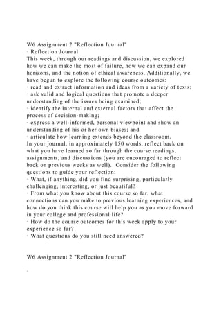 W6 Assignment 2 "Reflection Journal"
· Reflection Journal
This week, through our readings and discussion, we explored
how we can make the most of failure, how we can expand our
horizons, and the notion of ethical awareness. Additionally, we
have begun to explore the following course outcomes:
· read and extract information and ideas from a variety of texts;
· ask valid and logical questions that promote a deeper
understanding of the issues being examined;
· identify the internal and external factors that affect the
process of decision-making;
· express a well-informed, personal viewpoint and show an
understanding of his or her own biases; and
· articulate how learning extends beyond the classroom.
In your journal, in approximately 150 words, reflect back on
what you have learned so far through the course readings,
assignments, and discussions (you are encouraged to reflect
back on previous weeks as well). Consider the following
questions to guide your reflection:
· What, if anything, did you find surprising, particularly
challenging, interesting, or just beautiful?
· From what you know about this course so far, what
connections can you make to previous learning experiences, and
how do you think this course will help you as you move forward
in your college and professional life?
· How do the course outcomes for this week apply to your
experience so far?
· What questions do you still need answered?
W6 Assignment 2 "Reflection Journal"
·
 