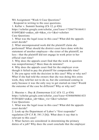 W6 Assignment “Week 6 Case Questions”
· Respond in writing to the case questions.
1. Kellar v. Summit Seating (Ch 12, p 426)
https://scholar.google.com/scholar_case?case=17206776166411
810492&hl=en&as_sdt=6&as_vis=1&oi=scholarr
Case Questions
1. What was the legal issue in this case? What did the appeals
court decide?
2. What uncompensated work did the plaintiff claim she
performed? What should the district court have done with the
statement of another employee—the sister of the plaintiff, no
less—that the plaintiff did not engage in work prior to her
official start time?
3. Why does the appeals court find that the work in question
was nonpreliminary? More than de minimis?
4. Why does the appeals court find for the employer even
though it failed to pay the plaintiff for compensable time?
5. Do you agree with the decision in this case? Why or why not?
What if she had told the owners that she was doing this extra
work, they told her not to do so, but she continued coming in
early because it was the only way to get started on time? Would
the outcome of the case be different? Why or why not?
2. Maestas v. Day & Zimmerman LLC (Ch 12, p 436)
https://scholar.google.com/scholar_case?case=43446696061433
01501&hl=en&as_sdt=6&as_vis=1&oi=scholarr
Case Questions
1. What was the legal issue in this case? What did the appeals
court decide?
2. Look up the Department of Labor’s “first responder”
regulation (29 C.F.R. 541.3 [b]). What does it say that is
relevant to this case?
3. What factors are considered in determining the primary
duties of a job? Why does the court conclude that the employer
 