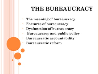 THE BUREAUCRACY 
• The meaning of bureaucracy 
• Features of bureaucracy 
• Dysfunction of bureaucracy 
• Bureaucracy and public policy 
• Bureaucratic accountability 
• Bureaucratic reform 
 