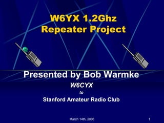 W6YX 1.2Ghz
   Repeater Project



Presented by Bob Warmke
            W6CYX
                  to
   Stanford Amateur Radio Club


            March 14th, 2006     1
 