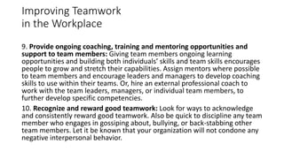Improving Teamwork
in the Workplace
9. Provide ongoing coaching, training and mentoring opportunities and
support to team members: Giving team members ongoing learning
opportunities and building both individuals’ skills and team skills encourages
people to grow and stretch their capabilities. Assign mentors where possible
to team members and encourage leaders and managers to develop coaching
skills to use within their teams. Or, hire an external professional coach to
work with the team leaders, managers, or individual team members, to
further develop specific competencies.
10. Recognize and reward good teamwork: Look for ways to acknowledge
and consistently reward good teamwork. Also be quick to discipline any team
member who engages in gossiping about, bullying, or back-stabbing other
team members. Let it be known that your organization will not condone any
negative interpersonal behavior.
 