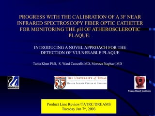 Abstract#116122: American Heart
Association Scientific Sessions 2001
PROGRESS WITH THE CALIBRATION OF A 3F NEAR
INFRARED SPECTROSCOPY FIBER OPTIC CATHETER
FOR MONITORING THE pH OF ATHEROSCLEROTIC
PLAQUE:
INTRODUCING A NOVEL APPROACH FOR THE
DETECTION OF VULNERABLE PLAQUE
Tania Khan PhD, S. Ward Casscells MD, Morteza Naghavi MD
Texas Heart Institute
Product Line Review/TATRC/DREAMS
Tuesday Jan 7th
, 2003
 