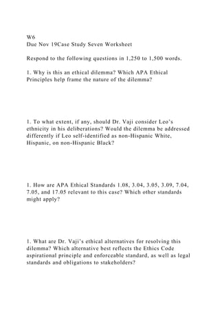 W6
Due Nov 19Case Study Seven Worksheet
Respond to the following questions in 1,250 to 1,500 words.
1. Why is this an ethical dilemma? Which APA Ethical
Principles help frame the nature of the dilemma?
1. To what extent, if any, should Dr. Vaji consider Leo’s
ethnicity in his deliberations? Would the dilemma be addressed
differently if Leo self-identified as non-Hispanic White,
Hispanic, on non-Hispanic Black?
1. How are APA Ethical Standards 1.08, 3.04, 3.05, 3.09, 7.04,
7.05, and 17.05 relevant to this case? Which other standards
might apply?
1. What are Dr. Vaji’s ethical alternatives for resolving this
dilemma? Which alternative best reflects the Ethics Code
aspirational principle and enforceable standard, as well as legal
standards and obligations to stakeholders?
 