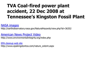TVA Coal-fired power plant accident, 22 Dec 2008 atTennessee’s Kingston Fossil PlantNASA imageshttp://earthobservatory.nasa.gov/NaturalHazards/view.php?id=36352American News Project Videohttp://www.environmentalintegrity.org/index.phpEPA cleanup web sitehttp://www.epakingstontva.com/nature_extent.aspx