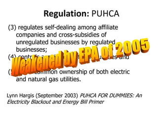  Regulation: PUHCA(3) regulates self-dealing among affiliate companies and cross-subsidies of unregulated businesses by regulated businesses; (4) controls acquisitions of other utilities and other businesses; and, (5) limits common ownership of both electric and natural gas utilities.Weakened by EPA of 2005Lynn Hargis (September 2003) PUHCA FOR DUMMIES: An Electricity Blackout and Energy Bill Primer