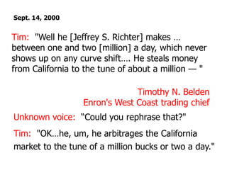 Sept. 14, 2000Tim:  "Well he [Jeffrey S. Richter] makes … between one and two [million] a day, which never shows up on any curve shift…. He steals money from California to the tune of about a million — "Timothy N. BeldenEnron's West Coast trading chief Unknown voice:  “Could you rephrase that?"Tim:  "OK…he, um, he arbitrages the California market to the tune of a million bucks or two a day."