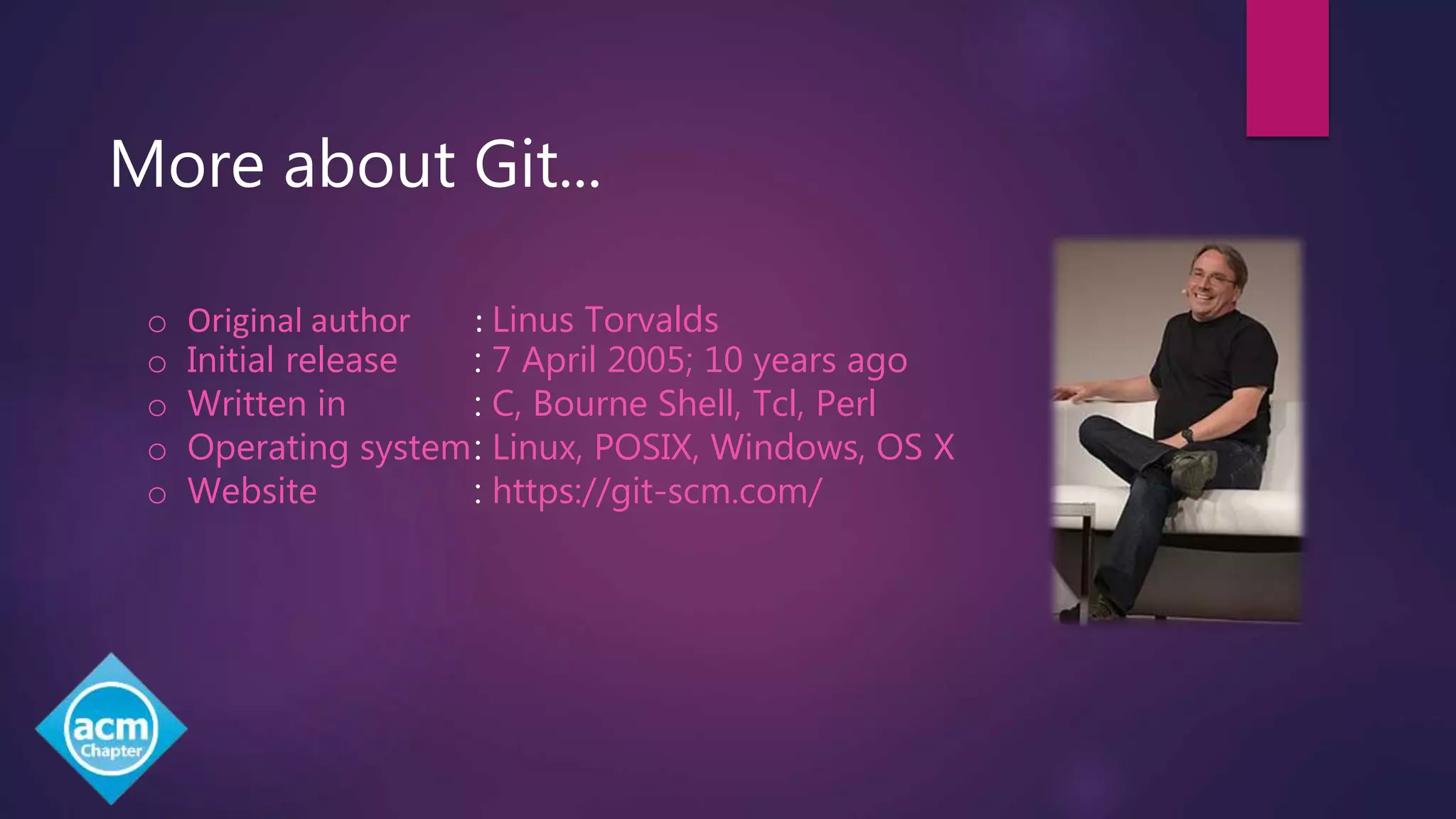 More about Git...
o Original author : Linus Torvalds
o Initial release : 7 April 2005; 10 years ago
o Written in : C, Bourne Shell, Tcl, Perl
o Operating system: Linux, POSIX, Windows, OS X
o Website : https://git-scm.com/