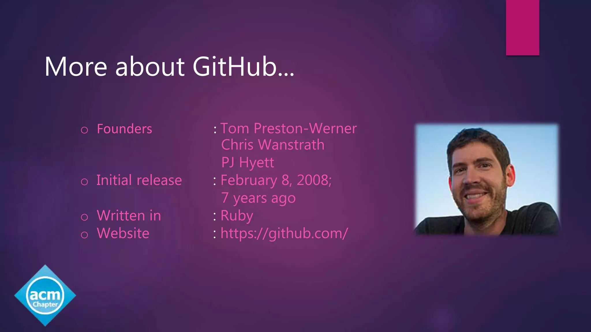 More about GitHub...
o Founders : Tom Preston-Werner
Chris Wanstrath
PJ Hyett
o Initial release : February 8, 2008;
7 years ago
o Written in : Ruby
o Website : https://github.com/