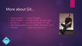 More about Git...
o Original author : Linus Torvalds
o Initial release : 7 April 2005; 10 years ago
o Written in : C, Bourne Shell, Tcl, Perl
o Operating system: Linux, POSIX, Windows, OS X
o Website : https://git-scm.com/
 