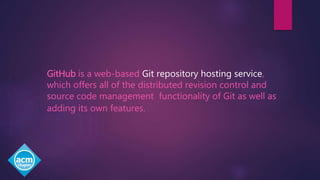 GitHub is a web-based Git repository hosting service,
which offers all of the distributed revision control and
source code management functionality of Git as well as
adding its own features.
 