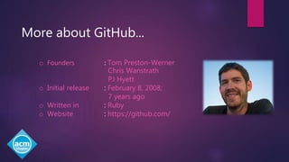 More about GitHub...
o Founders : Tom Preston-Werner
Chris Wanstrath
PJ Hyett
o Initial release : February 8, 2008;
7 years ago
o Written in : Ruby
o Website : https://github.com/
 