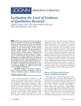 708 JOGNN Volume 31, Number 6
PRINCIPLES & PRACTICE
Evaluating the Level of Evidence
of Qualitative Research
Sandra Cesario, RNC, PhD, Karen Morin, DSN, RN,
Anne Santa-Donato, RNC, MSN
Guidelines for evaluating the levels of evidence
based on quantitative research are well established.
However, the same cannot be said for the evaluation
of qualitative research. This article discusses a process
members of an evidence-based clinical practice
guideline development team with the Association of
Women’s Health, Obstetric and Neonatal Nurses
used to create a scoring system to determine the
strength of qualitative research evidence. A brief his-
tory of evidence-based clinical practice guideline
development is provided, followed by discussion of
the development of the Nursing Management of the
Second Stage of Labor evidence-based clinical prac-
tice guideline. The development of the qualitative scor-
ing system is explicated, and implications for nursing
are proposed. JOGNN, 31, 708–714; 2002. DOI:
10.1177/0884217502239216
Keywords: Evaluation of evidence—Evidence-
based practice—Guideline development—Levels of
evidence—Qualitative evidence—Qualitative research
Accepted: December 2001
The nursing profession’s recognition of the
importance of evidence-based practice is well docu-
mented (Estabrooks, 1998; Gennaro, 1994; Hod-
nett, Kaufman, O’Brien-Pallas, Chipman, & Wat-
son-MacDonell, 1996; Mayberry & Strange, 1997;
Morin et al., 1999). Furthermore, much has been
written about how to evaluate the evidence, particu-
larly relative to quantitative studies (Carlson, Kruse,
& Rouse, 1999; Cooke, 1996; Haughey, 1994;
Mitchell, 1999; Mulhall, Alexander, & le May,
1998; Simpson & Knox, 1999). However, much of
what nursing does and what nurses investigate is
qualitative in nature (Beck, 1993; Morse & Field,
1995; Sandelowski, 1997; Streubert & Carpenter,
1995). Thus, evaluation of research literature should
include both qualitative and quantitative reports
(Ford-Gilboe, Campbell, & Berman, 1995; Goode,
2000). The evaluation, however, requires different
sets of criteria to determine the merits of either type
of report (Green & Britten, 1998; Popay, Rogers, &
Williams, 1998). The purpose of this article is to dis-
cuss the process by which members of an Associa-
tion of Women’s Health, Obstetric and Neonatal
Nurses (AWHONN) evidence-based clinical practice
guideline development team created a scoring sys-
tem, based on specific criteria, for the evaluation of
qualitative studies. The scoring system was designed
to place qualitative studies within specific levels of
evidence.
History of Evidence-Based Clinical
Practice Guideline Development
With more than 2 million health-related manu-
scripts published in more than 20,000 health care
journals every year, a mechanism was required to aid
the health care provider in keeping abreast of this
information explosion (Farquhar & Vandekerck-
hove, 1996). Archie Cochrane (1909–1988), a
British obstetrician, gynecologist, epidemiologist,
and researcher, suggested that although the random-
ized controlled trial was the research method most
likely to yield reliable results, it was impossible for a
clinician to easily access all of the latest studies
potentially affecting practice in each clinical special-
 