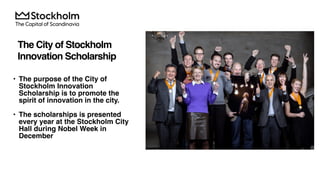  
The City of Stockholm  
Innovation Scholarship
• The purpose of the City of
Stockholm Innovation
Scholarship is to promote the
spirit of innovation in the city.
• The scholarships is presented
every year at the Stockholm City
Hall during Nobel Week in
December
 