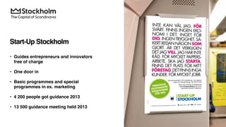 Start-Up Stockholm
• Guides entrepreneurs and innovators
free of charge
• One door in
• Basic programmes and special
programmes in ex. marketing
• 4 200 people got guidance 2013
• 13 500 guidance meeting held 2013
 