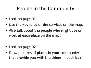 People in the Community 
• Look on page 91. 
• Use the Key to color the services on the map. 
• Also talk about the people who might use or 
work at each place on the map! 
• Look on page 92. 
• Draw pictures of places in your community 
that provide you with the things in each box! 
