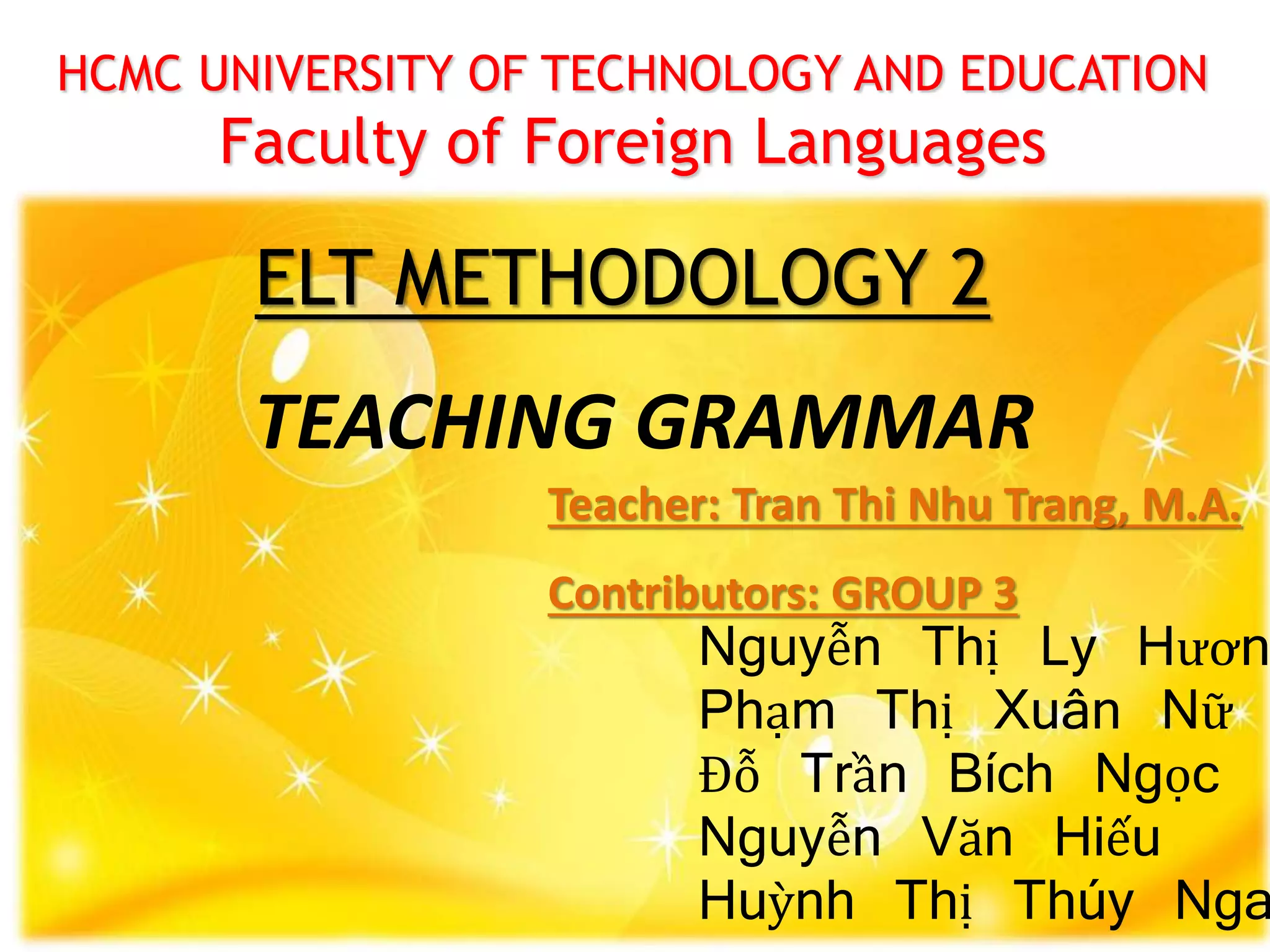 HCMC UNIVERSITY OF TECHNOLOGY AND EDUCATION
Faculty of Foreign Languages
ELT METHODOLOGY 2
Nguyễn Thị Ly Hươn
Phạm Thị Xuân Nữ
Đỗ Trần Bích Ngọc
Nguyễn Văn Hiếu
Huỳnh Thị Thúy Nga
Teacher: Tran Thi Nhu Trang, M.A.
Contributors: GROUP 3
TEACHING GRAMMAR
 