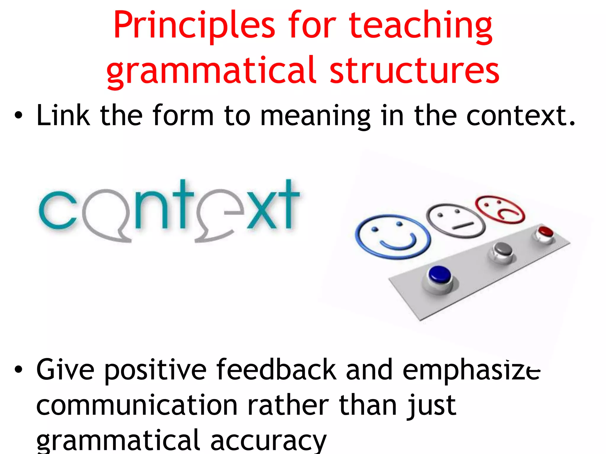 Principles for teaching
grammatical structures
• Link the form to meaning in the context.
• Give positive feedback and emphasize
communication rather than just
grammatical accuracy
 