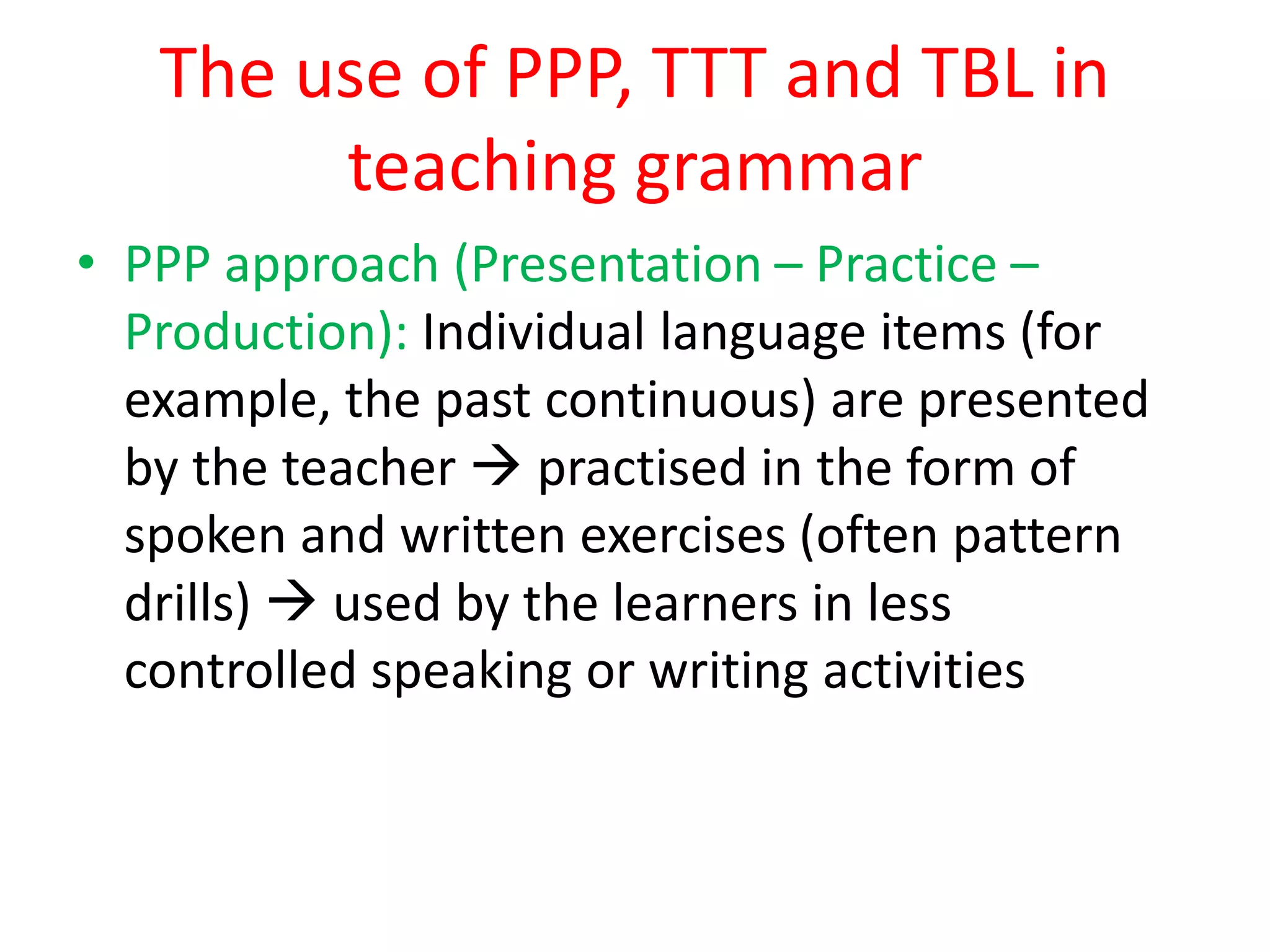 The use of PPP, TTT and TBL in
teaching grammar
• PPP approach (Presentation – Practice –
Production): Individual language items (for
example, the past continuous) are presented
by the teacher  practised in the form of
spoken and written exercises (often pattern
drills)  used by the learners in less
controlled speaking or writing activities
 