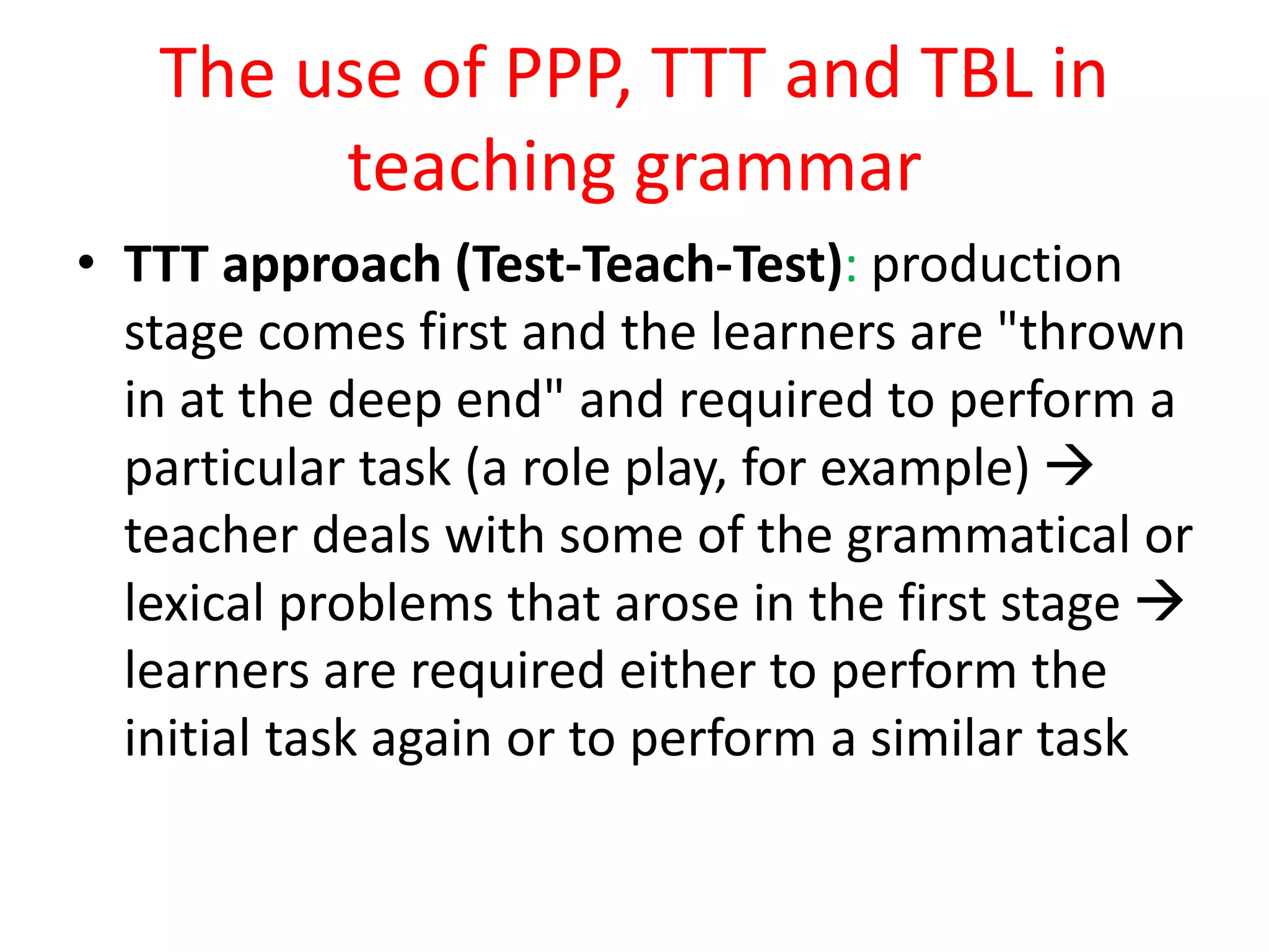 The use of PPP, TTT and TBL in
teaching grammar
• TTT approach (Test-Teach-Test): production
stage comes first and the learners are "thrown
in at the deep end" and required to perform a
particular task (a role play, for example) 
teacher deals with some of the grammatical or
lexical problems that arose in the first stage 
learners are required either to perform the
initial task again or to perform a similar task
 