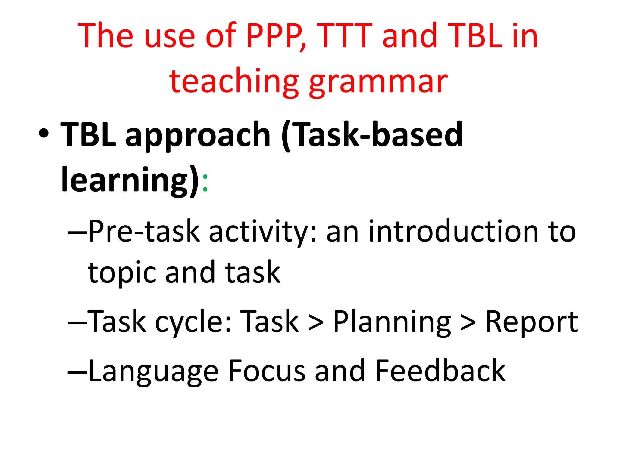 The use of PPP, TTT and TBL in
teaching grammar
• TBL approach (Task-based
learning):
–Pre-task activity: an introduction to
topic and task
–Task cycle: Task > Planning > Report
–Language Focus and Feedback
 