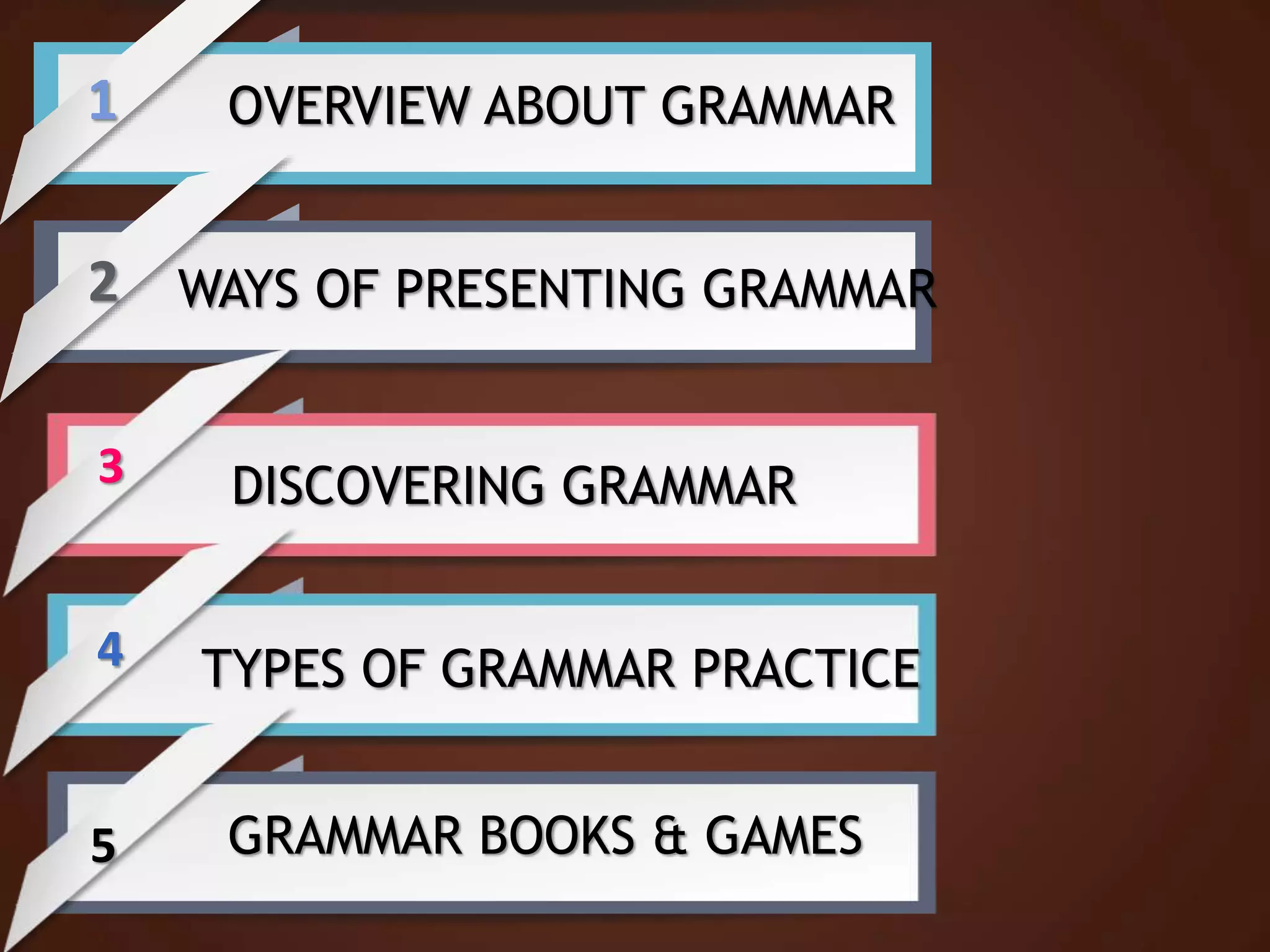 1
2
3
4
5
OVERVIEW ABOUT GRAMMAR
WAYS OF PRESENTING GRAMMAR
DISCOVERING GRAMMAR
TYPES OF GRAMMAR PRACTICE
GRAMMAR BOOKS & GAMES
 