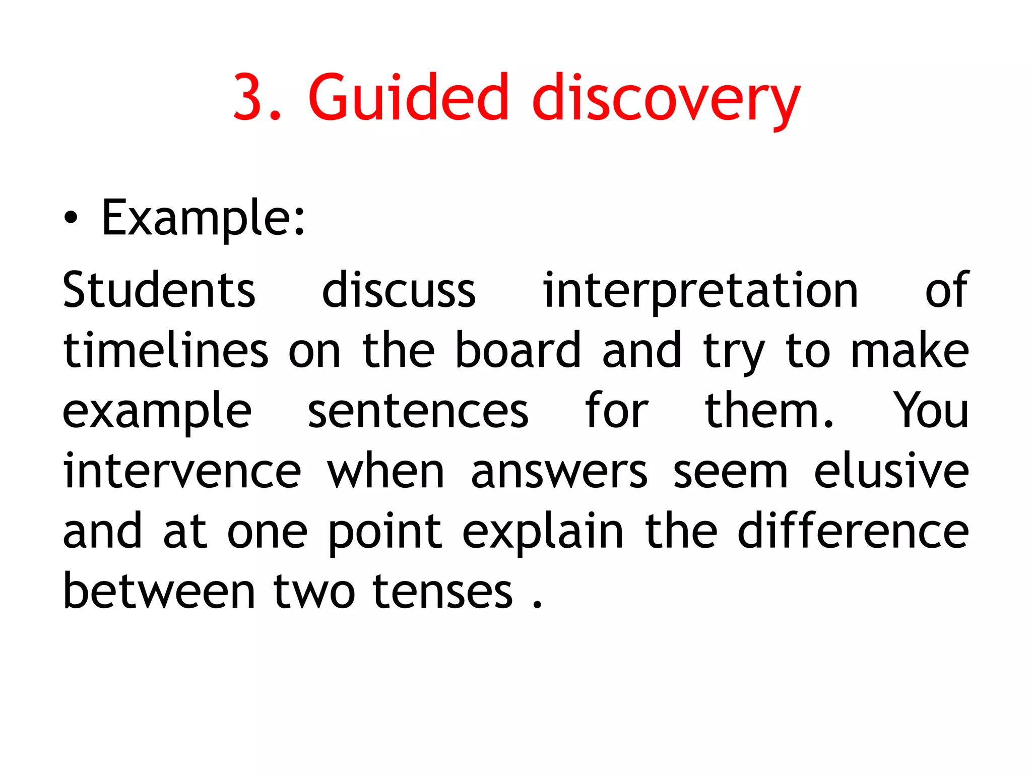 3. Guided discovery
• Example:
Students discuss interpretation of
timelines on the board and try to make
example sentences for them. You
intervence when answers seem elusive
and at one point explain the difference
between two tenses .
 